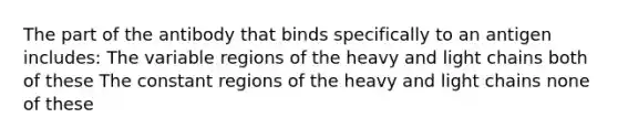 The part of the antibody that binds specifically to an antigen includes: The variable regions of the heavy and light chains both of these The constant regions of the heavy and light chains none of these