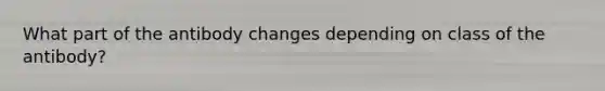 What part of the antibody changes depending on class of the antibody?