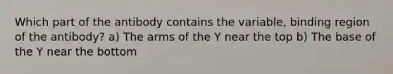 Which part of the antibody contains the variable, binding region of the antibody? a) The arms of the Y near the top b) The base of the Y near the bottom