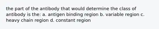 the part of the antibody that would determine the class of antibody is the: a. antigen binding region b. variable region c. heavy chain region d. constant region