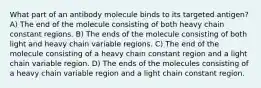 What part of an antibody molecule binds to its targeted antigen? A) The end of the molecule consisting of both heavy chain constant regions. B) The ends of the molecule consisting of both light and heavy chain variable regions. C) The end of the molecule consisting of a heavy chain constant region and a light chain variable region. D) The ends of the molecules consisting of a heavy chain variable region and a light chain constant region.