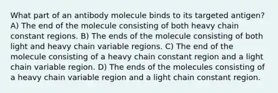 What part of an antibody molecule binds to its targeted antigen? A) The end of the molecule consisting of both heavy chain constant regions. B) The ends of the molecule consisting of both light and heavy chain variable regions. C) The end of the molecule consisting of a heavy chain constant region and a light chain variable region. D) The ends of the molecules consisting of a heavy chain variable region and a light chain constant region.