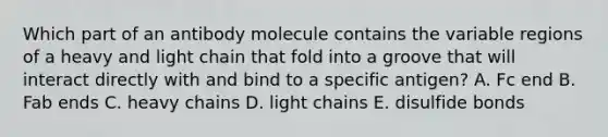 Which part of an antibody molecule contains the variable regions of a heavy and light chain that fold into a groove that will interact directly with and bind to a specific antigen? A. Fc end B. Fab ends C. heavy chains D. light chains E. disulfide bonds