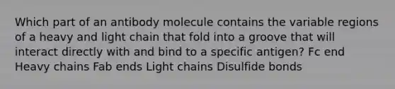 Which part of an antibody molecule contains the variable regions of a heavy and light chain that fold into a groove that will interact directly with and bind to a specific antigen? Fc end Heavy chains Fab ends Light chains Disulfide bonds