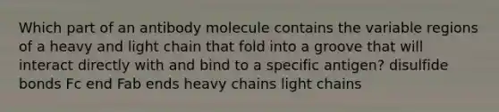 Which part of an antibody molecule contains the variable regions of a heavy and light chain that fold into a groove that will interact directly with and bind to a specific antigen? disulfide bonds Fc end Fab ends heavy chains light chains