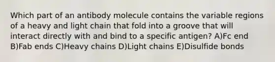 Which part of an antibody molecule contains the variable regions of a heavy and light chain that fold into a groove that will interact directly with and bind to a specific antigen? A)Fc end B)Fab ends C)Heavy chains D)Light chains E)Disulfide bonds