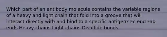 Which part of an antibody molecule contains the variable regions of a heavy and light chain that fold into a groove that will interact directly with and bind to a specific antigen? Fc end Fab ends Heavy chains Light chains Disulfide bonds