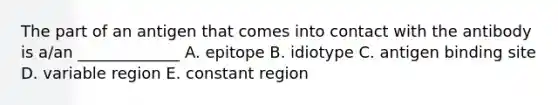 The part of an antigen that comes into contact with the antibody is a/an _____________ A. epitope B. idiotype C. antigen binding site D. variable region E. constant region