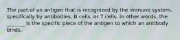 The part of an antigen that is recognized by the immune system, specifically by antibodies, B cells, or T cells. In other words, the _______ is the specific piece of the antigen to which an antibody binds.