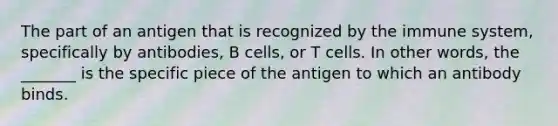 The part of an antigen that is recognized by the immune system, specifically by antibodies, B cells, or T cells. In other words, the _______ is the specific piece of the antigen to which an antibody binds.