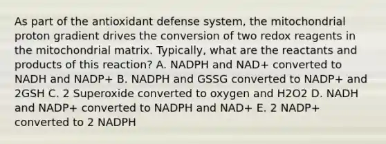 As part of the antioxidant defense system, the mitochondrial proton gradient drives the conversion of two redox reagents in the mitochondrial matrix. Typically, what are the reactants and products of this reaction? A. NADPH and NAD+ converted to NADH and NADP+ B. NADPH and GSSG converted to NADP+ and 2GSH C. 2 Superoxide converted to oxygen and H2O2 D. NADH and NADP+ converted to NADPH and NAD+ E. 2 NADP+ converted to 2 NADPH