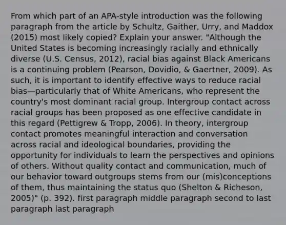 From which part of an APA-style introduction was the following paragraph from the article by Schultz, Gaither, Urry, and Maddox (2015) most likely copied? Explain your answer. "Although the United States is becoming increasingly racially and ethnically diverse (U.S. Census, 2012), racial bias against Black Americans is a continuing problem (Pearson, Dovidio, & Gaertner, 2009). As such, it is important to identify effective ways to reduce racial bias—particularly that of White Americans, who represent the country's most dominant racial group. Intergroup contact across racial groups has been proposed as one effective candidate in this regard (Pettigrew & Tropp, 2006). In theory, intergroup contact promotes meaningful interaction and conversation across racial and ideological boundaries, providing the opportunity for individuals to learn the perspectives and opinions of others. Without quality contact and communication, much of our behavior toward outgroups stems from our (mis)conceptions of them, thus maintaining the status quo (Shelton & Richeson, 2005)" (p. 392). first paragraph middle paragraph second to last paragraph last paragraph