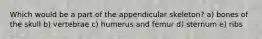 Which would be a part of the appendicular skeleton? a) bones of the skull b) vertebrae c) humerus and femur d) sternum e) ribs