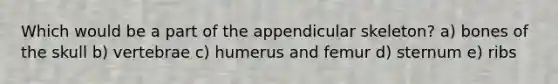 Which would be a part of the appendicular skeleton? a) bones of the skull b) vertebrae c) humerus and femur d) sternum e) ribs