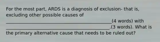 For the most part, ARDS is a diagnosis of exclusion- that is, excluding other possible causes of _______________________________________________(4 words) with ______________________________________________.(3 words). What is the primary alternative cause that needs to be ruled out?