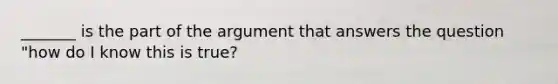 _______ is the part of the argument that answers the question "how do I know this is true?