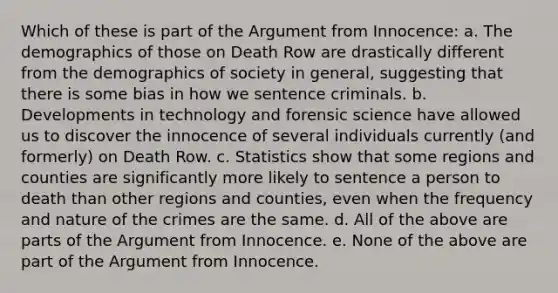 Which of these is part of the Argument from Innocence: a. The demographics of those on Death Row are drastically different from the demographics of society in general, suggesting that there is some bias in how we sentence criminals. b. Developments in technology and forensic science have allowed us to discover the innocence of several individuals currently (and formerly) on Death Row. c. Statistics show that some regions and counties are significantly more likely to sentence a person to death than other regions and counties, even when the frequency and nature of the crimes are the same. d. All of the above are parts of the Argument from Innocence. e. None of the above are part of the Argument from Innocence.