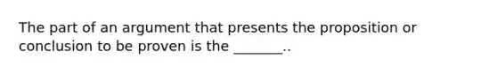 The part of an argument that presents the proposition or conclusion to be proven is the _______..