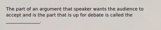 The part of an argument that speaker wants the audience to accept and is the part that is up for debate is called the _______________.