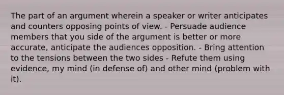 The part of an argument wherein a speaker or writer anticipates and counters opposing points of view. - Persuade audience members that you side of the argument is better or more accurate, anticipate the audiences opposition. - Bring attention to the tensions between the two sides - Refute them using evidence, my mind (in defense of) and other mind (problem with it).