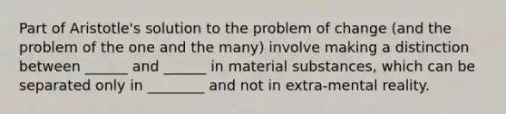 Part of Aristotle's solution to the problem of change (and the problem of the one and the many) involve making a distinction between ______ and ______ in material substances, which can be separated only in ________ and not in extra-mental reality.