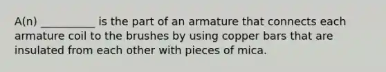 A(n) __________ is the part of an armature that connects each armature coil to the brushes by using copper bars that are insulated from each other with pieces of mica.