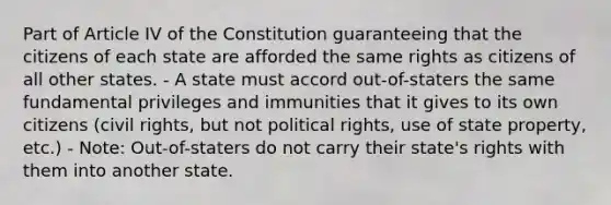 Part of Article IV of the Constitution guaranteeing that the citizens of each state are afforded the same rights as citizens of all other states. - A state must accord out-of-staters the same fundamental privileges and immunities that it gives to its own citizens (civil rights, but not political rights, use of state property, etc.) - Note: Out-of-staters do not carry their state's rights with them into another state.