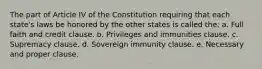 The part of Article IV of the Constitution requiring that each state's laws be honored by the other states is called the: a. Full faith and credit clause. b. Privileges and immunities clause. c. Supremacy clause. d. Sovereign immunity clause. e. Necessary and proper clause.