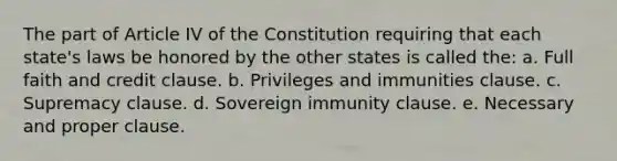 The part of Article IV of the Constitution requiring that each state's laws be honored by the other states is called the: a. Full faith and credit clause. b. Privileges and immunities clause. c. Supremacy clause. d. Sovereign immunity clause. e. Necessary and proper clause.