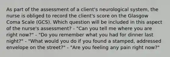 As part of the assessment of a client's neurological system, the nurse is obliged to record the client's score on the Glasgow Coma Scale (GCS). Which question will be included in this aspect of the nurse's assessment? - "Can you tell me where you are right now?" - "Do you remember what you had for dinner last night?" - "What would you do if you found a stamped, addressed envelope on the street?" - "Are you feeling any pain right now?"