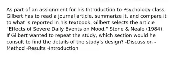 As part of an assignment for his Introduction to Psychology class, Gilbert has to read a journal article, summarize it, and compare it to what is reported in his textbook. Gilbert selects the article "Effects of Severe Daily Events on Mood," Stone & Neale (1984). If Gilbert wanted to repeat the study, which section would he consult to find the details of the study's design? -Discussion -Method -Results -Introduction