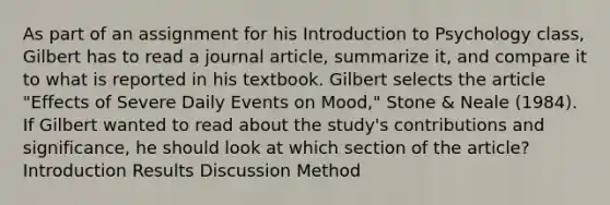 As part of an assignment for his Introduction to Psychology class, Gilbert has to read a journal article, summarize it, and compare it to what is reported in his textbook. Gilbert selects the article "Effects of Severe Daily Events on Mood," Stone & Neale (1984). If Gilbert wanted to read about the study's contributions and significance, he should look at which section of the article? Introduction Results Discussion Method