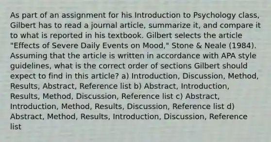 As part of an assignment for his Introduction to Psychology class, Gilbert has to read a journal article, summarize it, and compare it to what is reported in his textbook. Gilbert selects the article "Effects of Severe Daily Events on Mood," Stone & Neale (1984). Assuming that the article is written in accordance with APA style guidelines, what is the correct order of sections Gilbert should expect to find in this article? a) Introduction, Discussion, Method, Results, Abstract, Reference list b) Abstract, Introduction, Results, Method, Discussion, Reference list c) Abstract, Introduction, Method, Results, Discussion, Reference list d) Abstract, Method, Results, Introduction, Discussion, Reference list