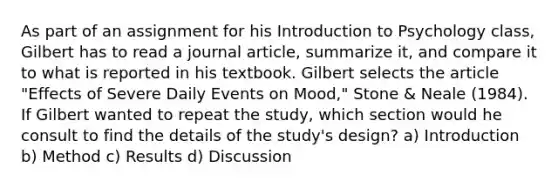 As part of an assignment for his Introduction to Psychology class, Gilbert has to read a journal article, summarize it, and compare it to what is reported in his textbook. Gilbert selects the article "Effects of Severe Daily Events on Mood," Stone & Neale (1984). If Gilbert wanted to repeat the study, which section would he consult to find the details of the study's design? a) Introduction b) Method c) Results d) Discussion