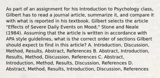 As part of an assignment for his Introduction to Psychology class, Gilbert has to read a journal article, summarize it, and compare it with what is reported in his textbook. Gilbert selects the article "Effects of Severe Daily Events on Mood," Stone and Neale (1984). Assuming that the article is written in accordance with APA style guidelines, what is the correct order of sections Gilbert should expect to find in this article? A. Introduction, Discussion, Method, Results, Abstract, References B. Abstract, Introduction, Results, Method, Discussion, References C. Abstract, Introduction, Method, Results, Discussion, References D. Abstract, Method, Results, Introduction, Discussion, References