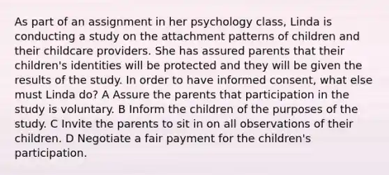 As part of an assignment in her psychology class, Linda is conducting a study on the attachment patterns of children and their childcare providers. She has assured parents that their children's identities will be protected and they will be given the results of the study. In order to have informed consent, what else must Linda do? A Assure the parents that participation in the study is voluntary. B Inform the children of the purposes of the study. C Invite the parents to sit in on all observations of their children. D Negotiate a fair payment for the children's participation.