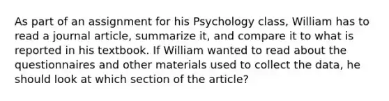 As part of an assignment for his Psychology class, William has to read a journal article, summarize it, and compare it to what is reported in his textbook. If William wanted to read about the questionnaires and other materials used to collect the data, he should look at which section of the article?