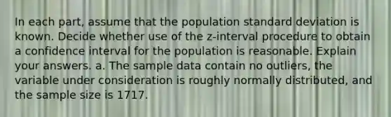 In each​ part, assume that the population standard deviation is known. Decide whether use of the​ z-interval procedure to obtain a confidence interval for the population is reasonable. Explain your answers. a. The sample data contain no​ outliers, the variable under consideration is roughly normally​ distributed, and the sample size is 1717.