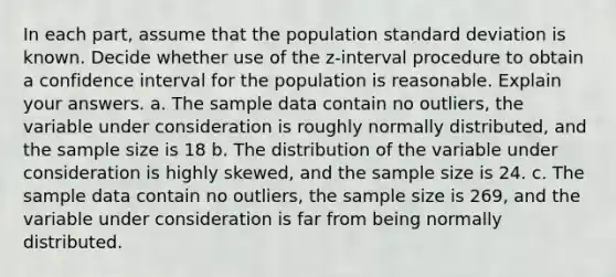 In each​ part, assume that the population standard deviation is known. Decide whether use of the​ z-interval procedure to obtain a confidence interval for the population is reasonable. Explain your answers. a. The sample data contain no​ outliers, the variable under consideration is roughly normally​ distributed, and the sample size is 18 b. The distribution of the variable under consideration is highly​ skewed, and the sample size is 24. c. The sample data contain no​ outliers, the sample size is 269​, and the variable under consideration is far from being normally distributed.