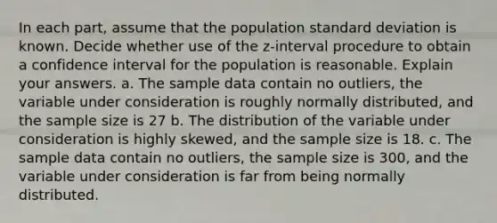 In each​ part, assume that the population <a href='https://www.questionai.com/knowledge/kqGUr1Cldy-standard-deviation' class='anchor-knowledge'>standard deviation</a> is known. Decide whether use of the​ z-interval procedure to obtain a confidence interval for the population is reasonable. Explain your answers. a. The sample data contain no​ outliers, the variable under consideration is roughly normally​ distributed, and the sample size is 27 b. The distribution of the variable under consideration is highly​ skewed, and the sample size is 18. c. The sample data contain no​ outliers, the sample size is ​300, and the variable under consideration is far from being normally distributed.