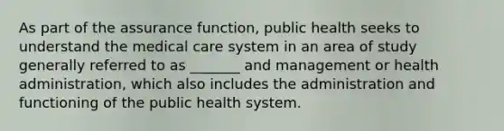 As part of the assurance function, public health seeks to understand the medical care system in an area of study generally referred to as _______ and management or health administration, which also includes the administration and functioning of the public health system.