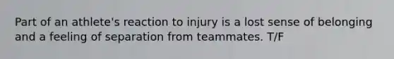 Part of an athlete's reaction to injury is a lost sense of belonging and a feeling of separation from teammates. T/F