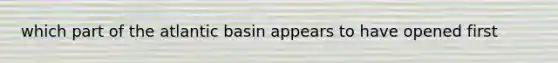 which part of the atlantic basin appears to have opened first