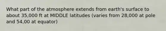 What part of the atmosphere extends from earth's surface to about 35,000 ft at MIDDLE latitudes (varies from 28,000 at pole and 54,00 at equator)