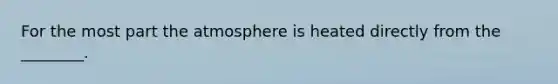 For the most part the atmosphere is heated directly from the ________.