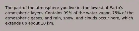 The part of the atmosphere you live in, the lowest of Earth's atmospheric layers. Contains 99% of the water vapor, 75% of the atmospheric gases, and rain, snow, and clouds occur here, which extends up about 10 km.