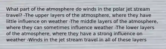 What part of the atmosphere do winds in the polar jet stream travel? -The upper layers of the atmosphere, where they have little influence on weather -The middle layers of the atmosphere, where they can sometimes influence weather -The lower layers of the atmosphere, where they have a strong influence on weather -Winds in the jet stream travel in all of these layers