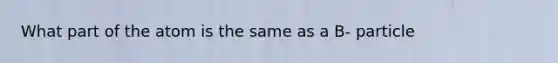 What part of the atom is the same as a B- particle