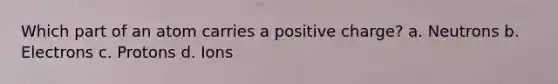 Which part of an atom carries a positive charge? a. Neutrons b. Electrons c. Protons d. Ions