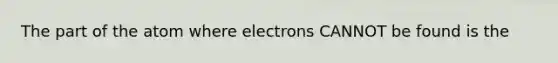 The part of the atom where electrons CANNOT be found is the